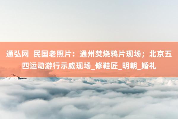 通弘网  民国老照片：通州焚烧鸦片现场；北京五四运动游行示威现场_修鞋匠_明朝_婚礼