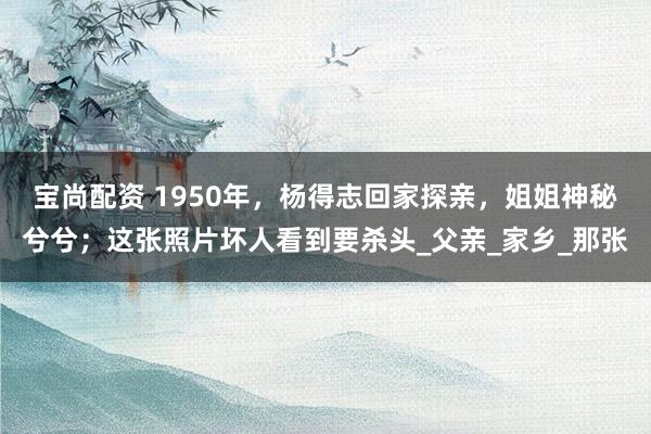 宝尚配资 1950年，杨得志回家探亲，姐姐神秘兮兮；这张照片坏人看到要杀头_父亲_家乡_那张