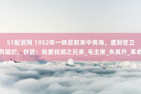 51配资网 1952年一铁匠前来中南海，遭到警卫员阻拦，铁匠：我要找润之兄弟_毛主席_朱其升_革命