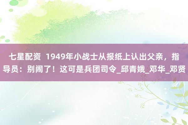 七星配资  1949年小战士从报纸上认出父亲，指导员：别闹了！这可是兵团司令_邱青娥_邓华_邓贤