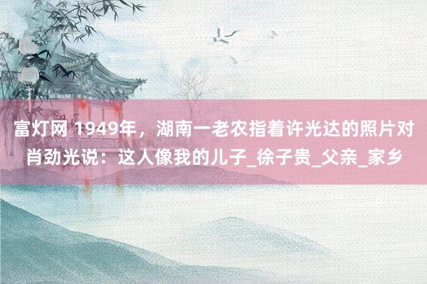 富灯网 1949年，湖南一老农指着许光达的照片对肖劲光说：这人像我的儿子_徐子贵_父亲_家乡