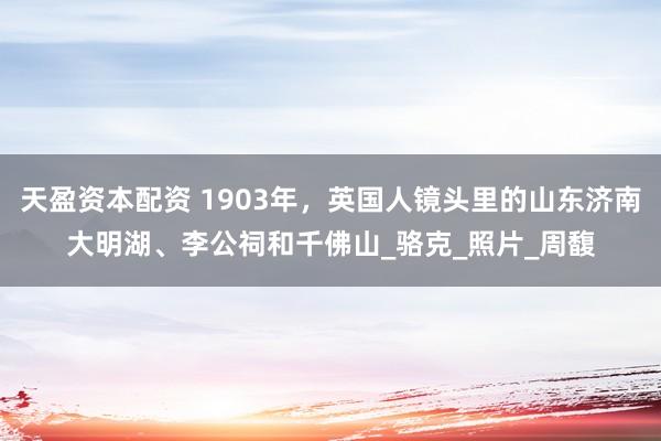 天盈资本配资 1903年，英国人镜头里的山东济南大明湖、李公祠和千佛山_骆克_照片_周馥