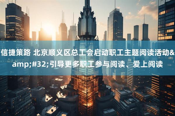 信捷策路 北京顺义区总工会启动职工主题阅读活动&#32;引导更多职工参与阅读、爱上阅读