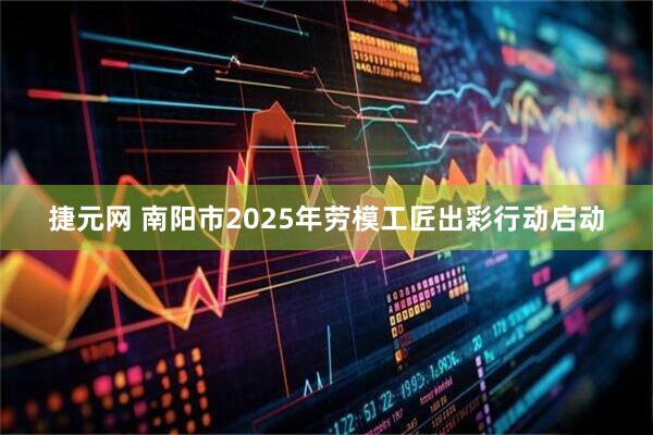 捷元网 南阳市2025年劳模工匠出彩行动启动