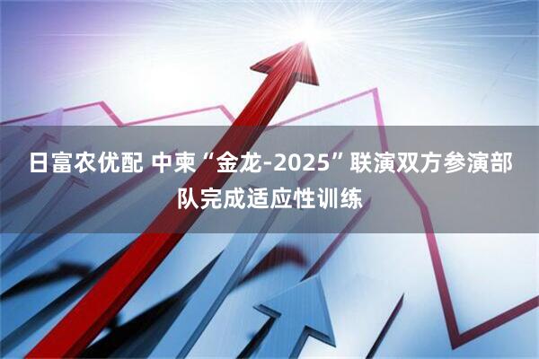 日富农优配 中柬“金龙-2025”联演双方参演部队完成适应性训练