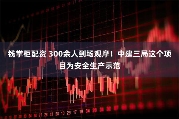 钱掌柜配资 300余人到场观摩！中建三局这个项目为安全生产示范