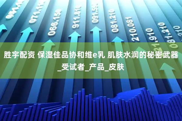 胜宇配资 保湿佳品协和维e乳 肌肤水润的秘密武器_受试者_产品_皮肤