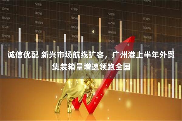 诚信优配 新兴市场航线扩容，广州港上半年外贸集装箱量增速领跑全国
