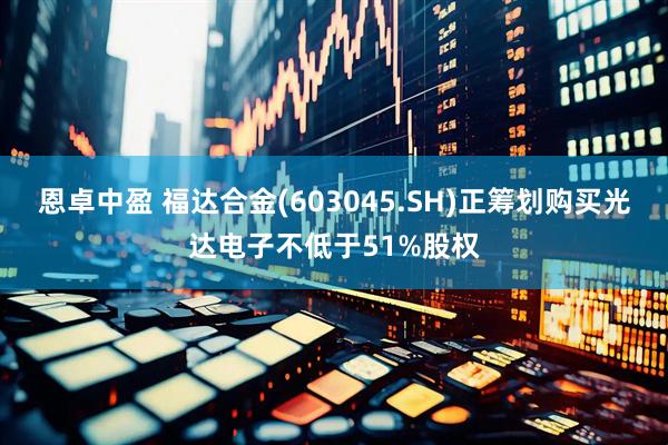 恩卓中盈 福达合金(603045.SH)正筹划购买光达电子不低于51%股权