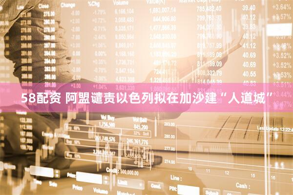 58配资 阿盟谴责以色列拟在加沙建“人道城”