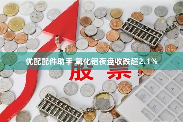 优配配件助手 氧化铝夜盘收跌超2.1%