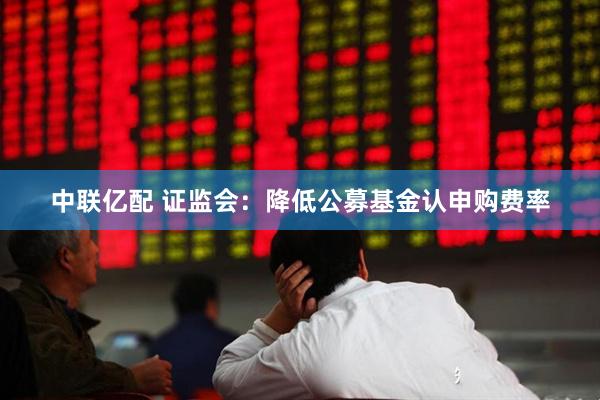 中联亿配 证监会：降低公募基金认申购费率