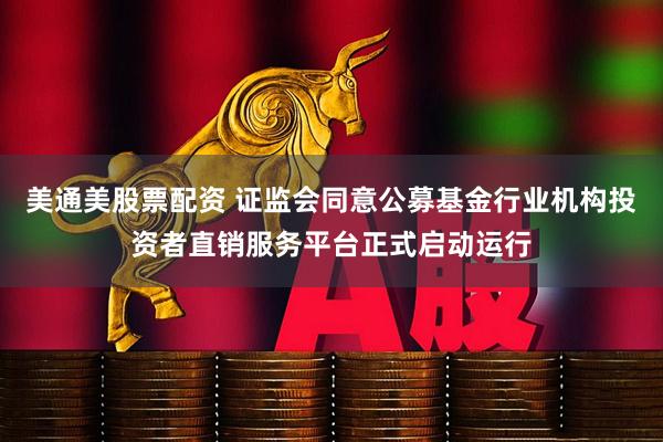 美通美股票配资 证监会同意公募基金行业机构投资者直销服务平台正式启动运行