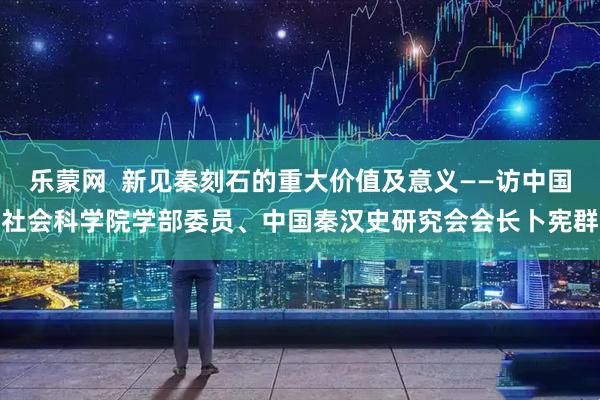 乐蒙网  新见秦刻石的重大价值及意义——访中国社会科学院学部委员、中国秦汉史研究会会长卜宪群