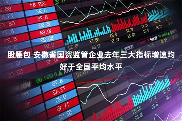 股腰包 安徽省国资监管企业去年三大指标增速均好于全国平均水平