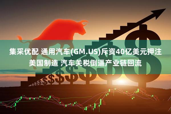 集采优配 通用汽车(GM.US)斥资40亿美元押注美国制造 汽车关税倒逼产业链回流