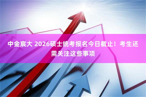 中金宸大 2026硕士统考报名今日截止!考生还需关注这些事项